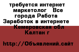 требуется интернет- маркетолог - Все города Работа » Заработок в интернете   . Кемеровская обл.,Калтан г.